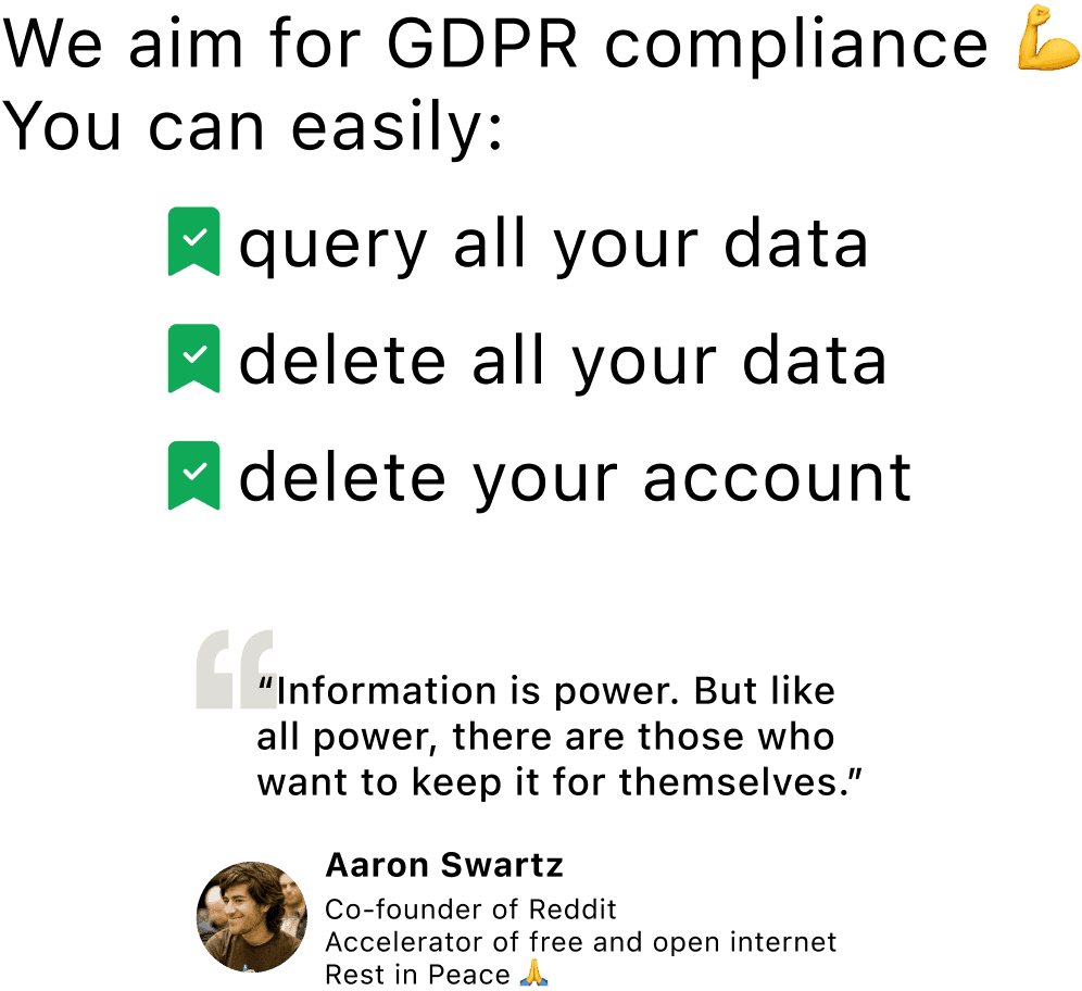 We aim for GDPR compliance. You can easily: query all your data, delete all your data, and delete your account. Information is power. But like all power, there are those who want to keep it for themselves. Aaron Swartz